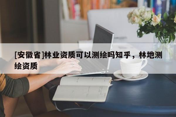 [安徽省]林業(yè)資質(zhì)可以測(cè)繪嗎知乎，林地測(cè)繪資質(zhì)