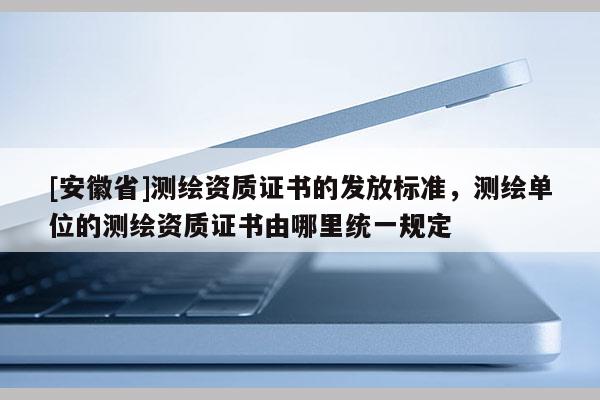 [安徽省]測繪資質(zhì)證書的發(fā)放標(biāo)準(zhǔn)，測繪單位的測繪資質(zhì)證書由哪里統(tǒng)一規(guī)定