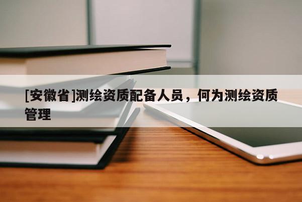 [安徽省]測繪資質(zhì)配備人員，何為測繪資質(zhì)管理