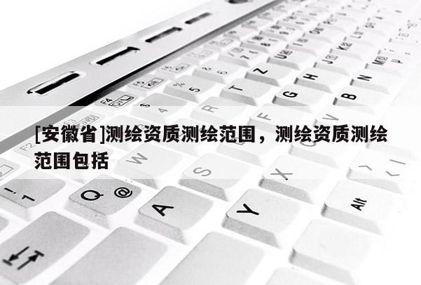 [安徽省]測繪資質(zhì)測繪范圍，測繪資質(zhì)測繪范圍包括