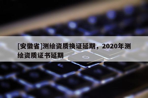 [安徽省]測(cè)繪資質(zhì)換證延期，2020年測(cè)繪資質(zhì)證書延期