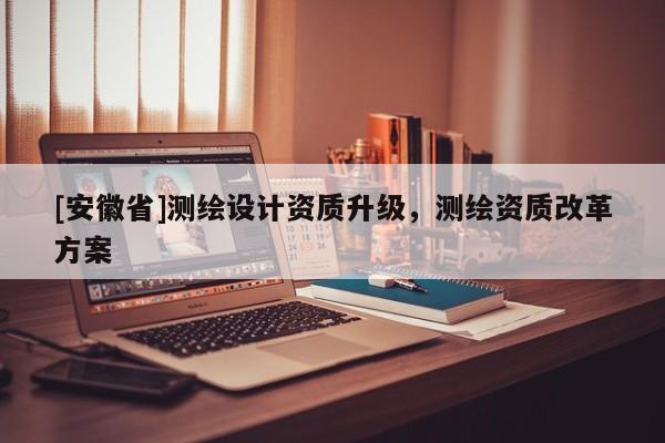 [安徽省]測繪設(shè)計資質(zhì)升級，測繪資質(zhì)改革方案