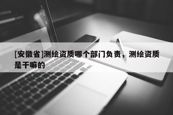 [安徽省]測(cè)繪資質(zhì)哪個(gè)部門負(fù)責(zé)，測(cè)繪資質(zhì)是干嘛的