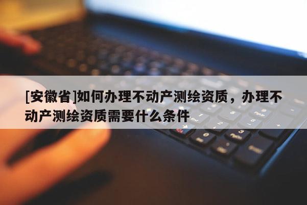 [安徽省]如何辦理不動(dòng)產(chǎn)測繪資質(zhì)，辦理不動(dòng)產(chǎn)測繪資質(zhì)需要什么條件