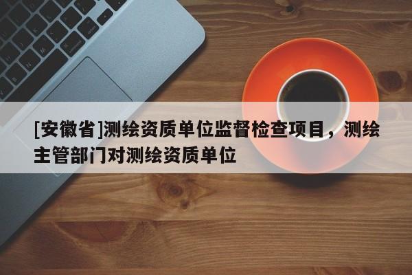 [安徽省]測繪資質(zhì)單位監(jiān)督檢查項(xiàng)目，測繪主管部門對(duì)測繪資質(zhì)單位