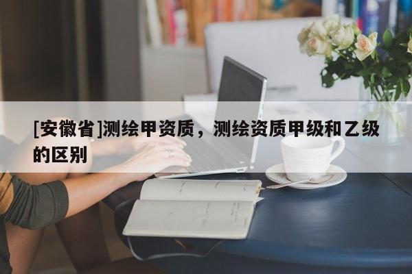 [安徽省]測(cè)繪甲資質(zhì)，測(cè)繪資質(zhì)甲級(jí)和乙級(jí)的區(qū)別