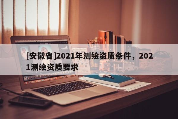[安徽省]2021年測繪資質條件，2021測繪資質要求