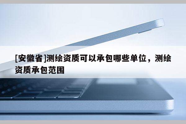 [安徽省]測(cè)繪資質(zhì)可以承包哪些單位，測(cè)繪資質(zhì)承包范圍