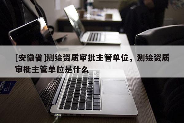 [安徽省]測繪資質(zhì)審批主管單位，測繪資質(zhì)審批主管單位是什么