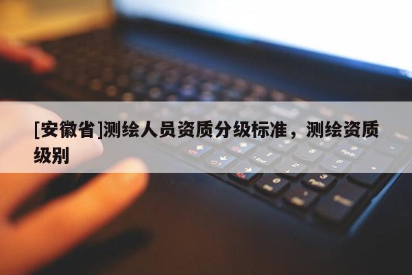 [安徽省]測繪人員資質(zhì)分級標(biāo)準(zhǔn)，測繪資質(zhì)級別