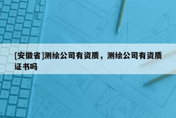 [安徽省]測繪公司有資質(zhì)，測繪公司有資質(zhì)證書嗎