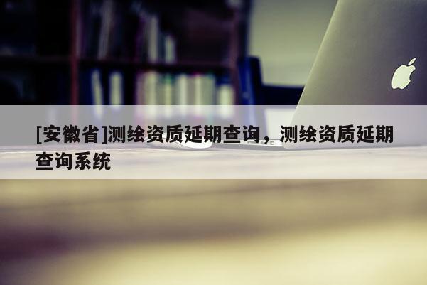 [安徽省]測(cè)繪資質(zhì)延期查詢，測(cè)繪資質(zhì)延期查詢系統(tǒng)