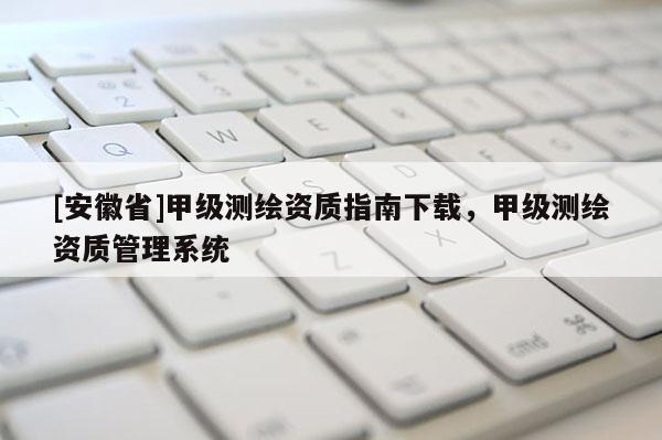 [安徽省]甲級(jí)測(cè)繪資質(zhì)指南下載，甲級(jí)測(cè)繪資質(zhì)管理系統(tǒng)
