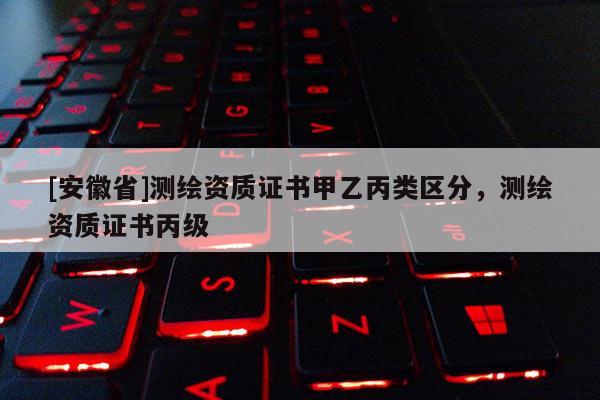 [安徽省]測(cè)繪資質(zhì)證書甲乙丙類區(qū)分，測(cè)繪資質(zhì)證書丙級(jí)
