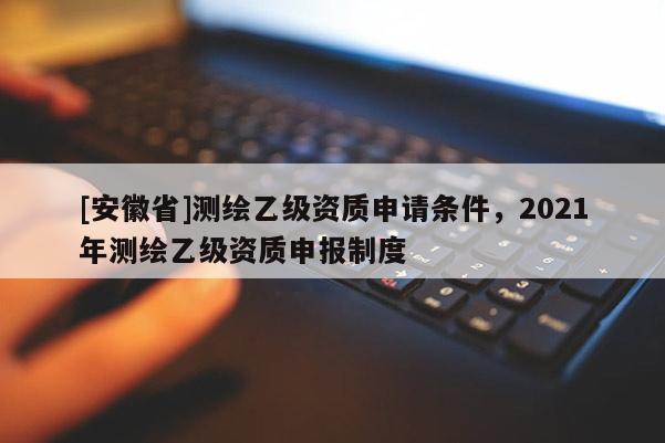 [安徽省]測繪乙級資質申請條件，2021年測繪乙級資質申報制度
