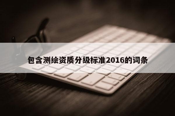 包含測(cè)繪資質(zhì)分級(jí)標(biāo)準(zhǔn)2016的詞條