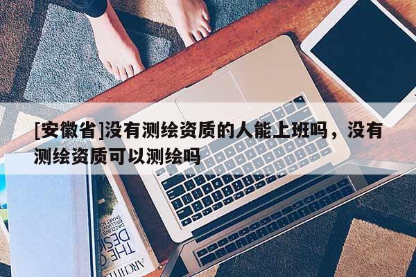 [安徽省]沒有測(cè)繪資質(zhì)的人能上班嗎，沒有測(cè)繪資質(zhì)可以測(cè)繪嗎