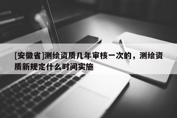 [安徽省]測繪資質(zhì)幾年審核一次的，測繪資質(zhì)新規(guī)定什么時(shí)間實(shí)施