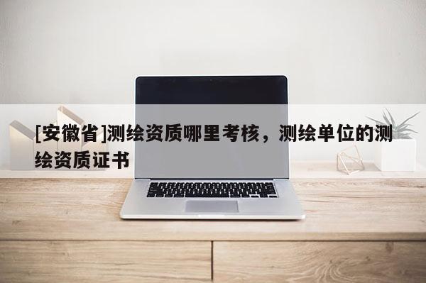 [安徽省]測(cè)繪資質(zhì)哪里考核，測(cè)繪單位的測(cè)繪資質(zhì)證書(shū)