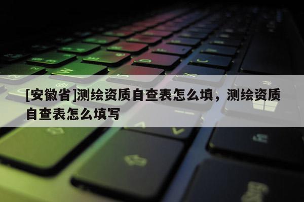 [安徽省]測(cè)繪資質(zhì)自查表怎么填，測(cè)繪資質(zhì)自查表怎么填寫