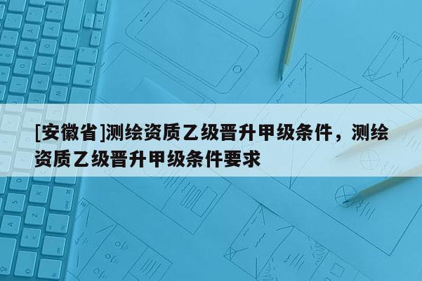 [安徽省]測繪資質(zhì)乙級晉升甲級條件，測繪資質(zhì)乙級晉升甲級條件要求