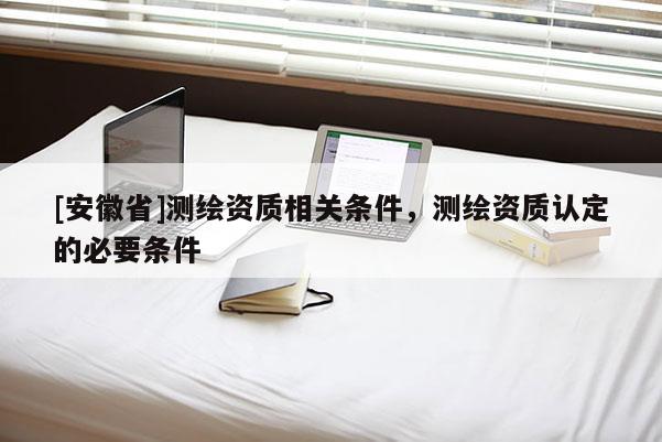 [安徽省]測(cè)繪資質(zhì)相關(guān)條件，測(cè)繪資質(zhì)認(rèn)定的必要條件
