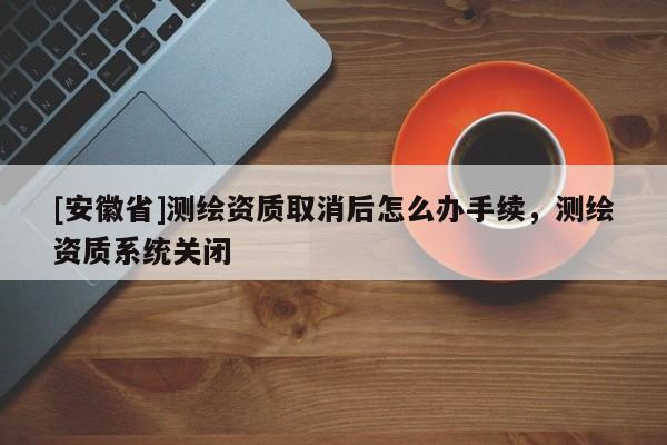 [安徽省]測(cè)繪資質(zhì)取消后怎么辦手續(xù)，測(cè)繪資質(zhì)系統(tǒng)關(guān)閉