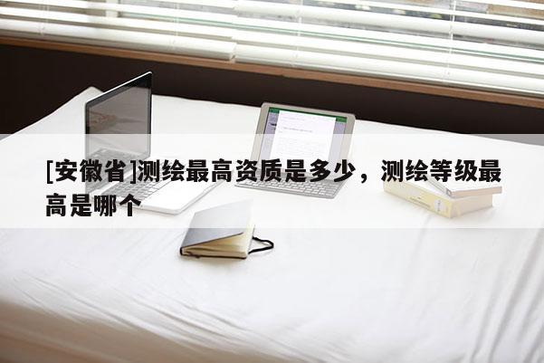 [安徽省]測(cè)繪最高資質(zhì)是多少，測(cè)繪等級(jí)最高是哪個(gè)