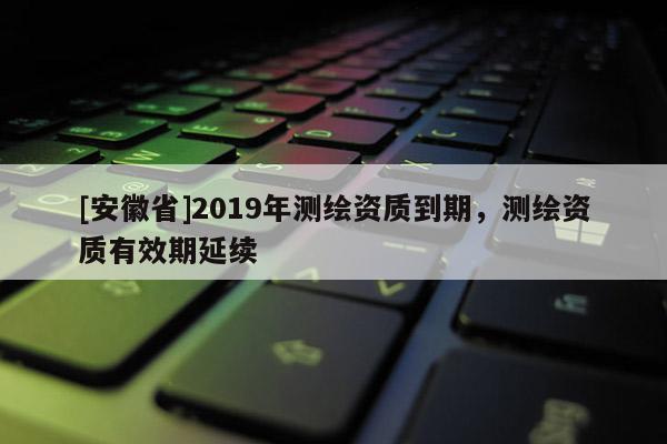 [安徽省]2019年測(cè)繪資質(zhì)到期，測(cè)繪資質(zhì)有效期延續(xù)