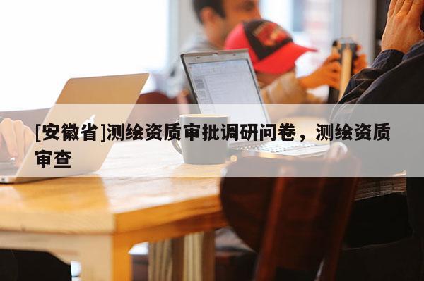 [安徽省]測(cè)繪資質(zhì)審批調(diào)研問卷，測(cè)繪資質(zhì)審查