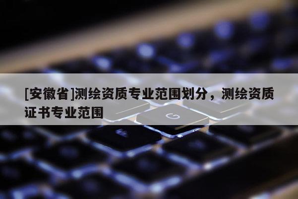 [安徽省]測(cè)繪資質(zhì)專業(yè)范圍劃分，測(cè)繪資質(zhì)證書專業(yè)范圍