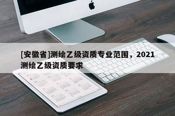 [安徽省]測繪乙級資質(zhì)專業(yè)范圍，2021測繪乙級資質(zhì)要求