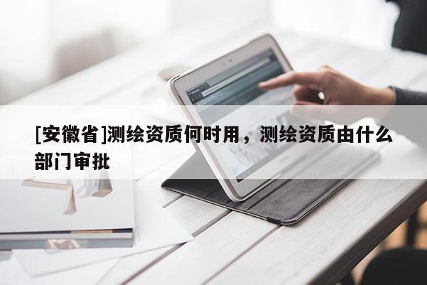 [安徽省]測繪資質(zhì)何時用，測繪資質(zhì)由什么部門審批