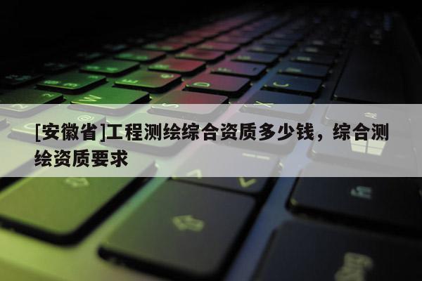 [安徽省]工程測繪綜合資質(zhì)多少錢，綜合測繪資質(zhì)要求