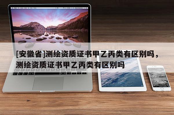 [安徽省]測繪資質(zhì)證書甲乙丙類有區(qū)別嗎，測繪資質(zhì)證書甲乙丙類有區(qū)別嗎