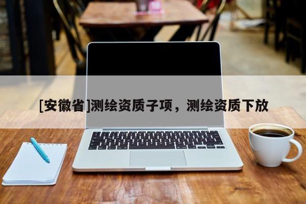 [安徽省]測繪資質(zhì)子項，測繪資質(zhì)下放