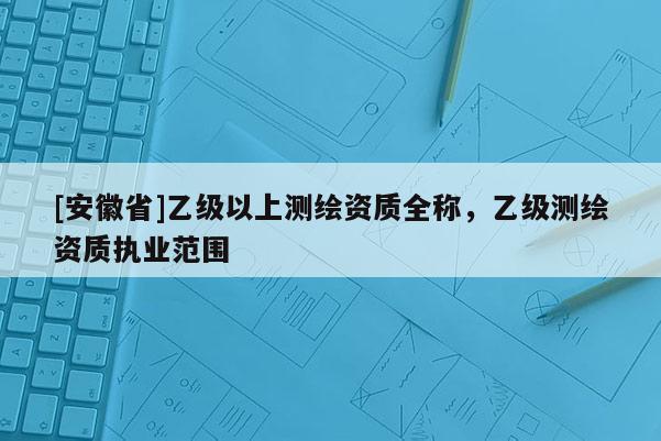 [安徽省]乙級以上測繪資質(zhì)全稱，乙級測繪資質(zhì)執(zhí)業(yè)范圍