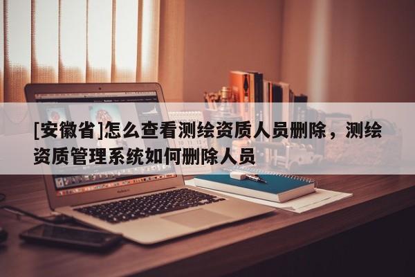 [安徽省]怎么查看測(cè)繪資質(zhì)人員刪除，測(cè)繪資質(zhì)管理系統(tǒng)如何刪除人員