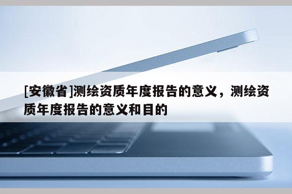 [安徽省]測繪資質年度報告的意義，測繪資質年度報告的意義和目的