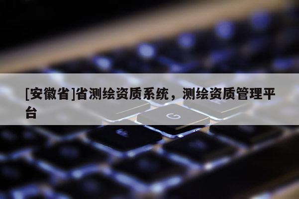 [安徽省]省測繪資質(zhì)系統(tǒng)，測繪資質(zhì)管理平臺