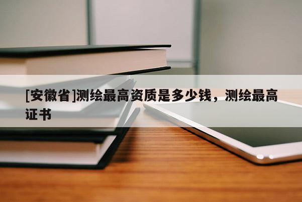 [安徽省]測(cè)繪最高資質(zhì)是多少錢(qián)，測(cè)繪最高證書(shū)