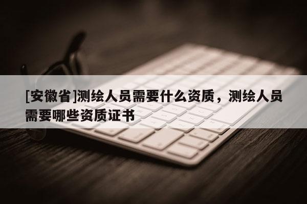 [安徽省]測繪人員需要什么資質(zhì)，測繪人員需要哪些資質(zhì)證書