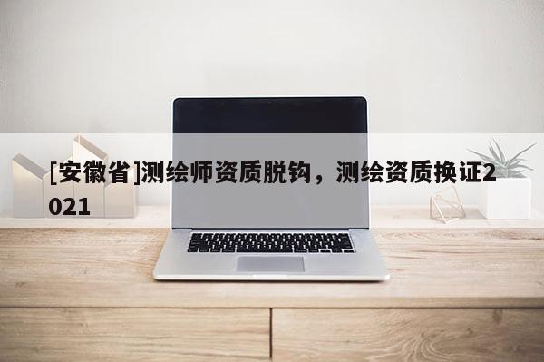 [安徽省]測(cè)繪師資質(zhì)脫鉤，測(cè)繪資質(zhì)換證2021