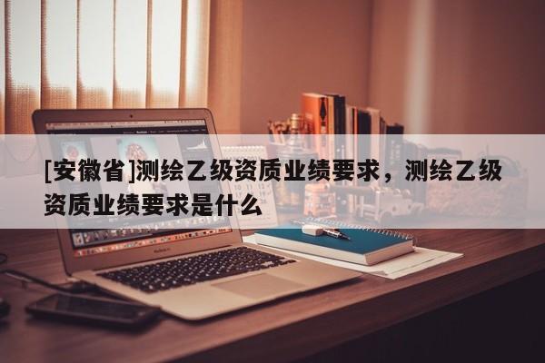[安徽省]測(cè)繪乙級(jí)資質(zhì)業(yè)績(jī)要求，測(cè)繪乙級(jí)資質(zhì)業(yè)績(jī)要求是什么