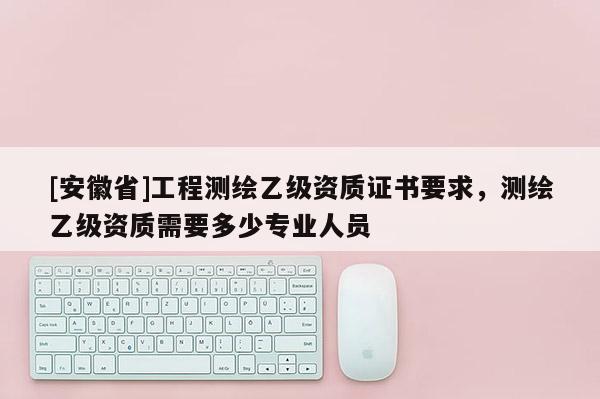 [安徽省]工程測(cè)繪乙級(jí)資質(zhì)證書要求，測(cè)繪乙級(jí)資質(zhì)需要多少專業(yè)人員