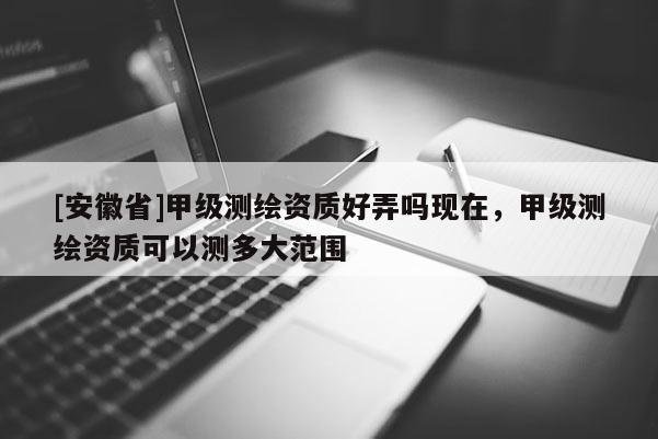 [安徽省]甲級測繪資質好弄嗎現在，甲級測繪資質可以測多大范圍