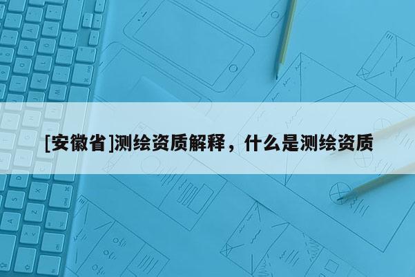 [安徽省]測(cè)繪資質(zhì)解釋，什么是測(cè)繪資質(zhì)