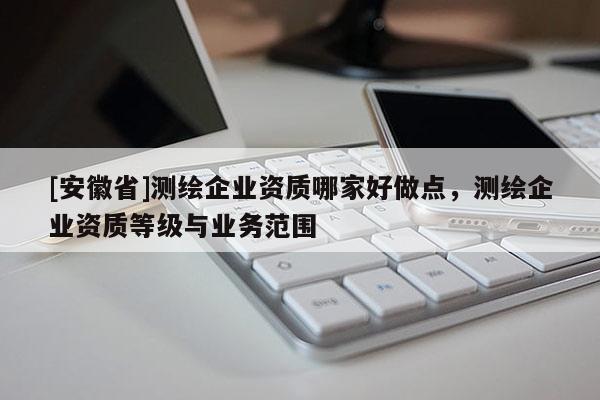 [安徽省]測繪企業(yè)資質(zhì)哪家好做點，測繪企業(yè)資質(zhì)等級與業(yè)務范圍