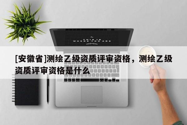 [安徽省]測繪乙級資質(zhì)評審資格，測繪乙級資質(zhì)評審資格是什么