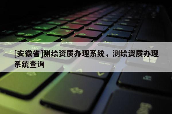 [安徽省]測繪資質(zhì)辦理系統(tǒng)，測繪資質(zhì)辦理系統(tǒng)查詢